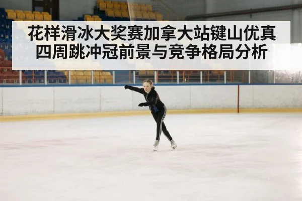 花样滑冰大奖赛加拿大站键山优真四周跳冲冠前景与竞争格局分析