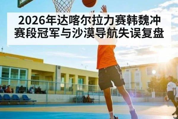 2026年达喀尔拉力赛韩魏冲赛段冠军与沙漠导航失误复盘