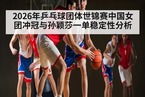 2026年乒乓球团体世锦赛中国女团冲冠与孙颖莎一单稳定性分析