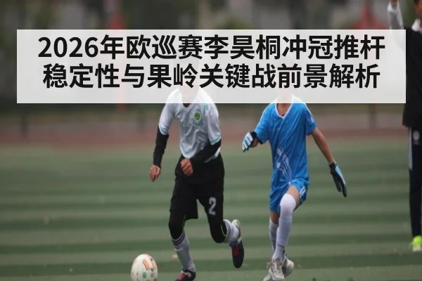 2026年欧巡赛李昊桐冲冠推杆稳定性与果岭关键战前景解析